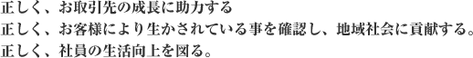 正しく、お取引先の成長に助力する　正しく、お客様により生かされていることを確認し、地域社会に貢献する。　正しく、社員の生活向上を図る。