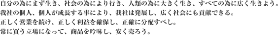 自分の為にまず生き、社会の為により行き、人類の為に大きく生き、すべての為に広く生きよう。我社の個人、個人が成長する事により、我社は発展し、広く社会にも貢献できる。正しく営業を続け、正しく利益を確保し、正確に分配すべし。常に買う立場になって、商品を吟味し、安く売ろう。