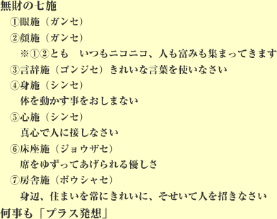 無財の七施①眼施②顔施※①②とも いつもニコニコ、人も富も集まってきます③言辞施 きれいな言葉を使いなさい④身施 体を動かす事をおしまない⑤心施 真心で人に接しなさい⑥床座施 席をゆずってあげれる優しさ⑦房舎施 身辺、住まいを常にきれいに、そせいて人を招きなさい 何事も「プラス発想」